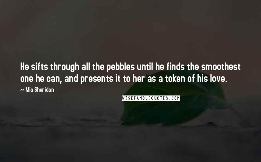 Mia Sheridan Quotes: He sifts through all the pebbles until he finds the smoothest one he can, and presents it to her as a token of his love.