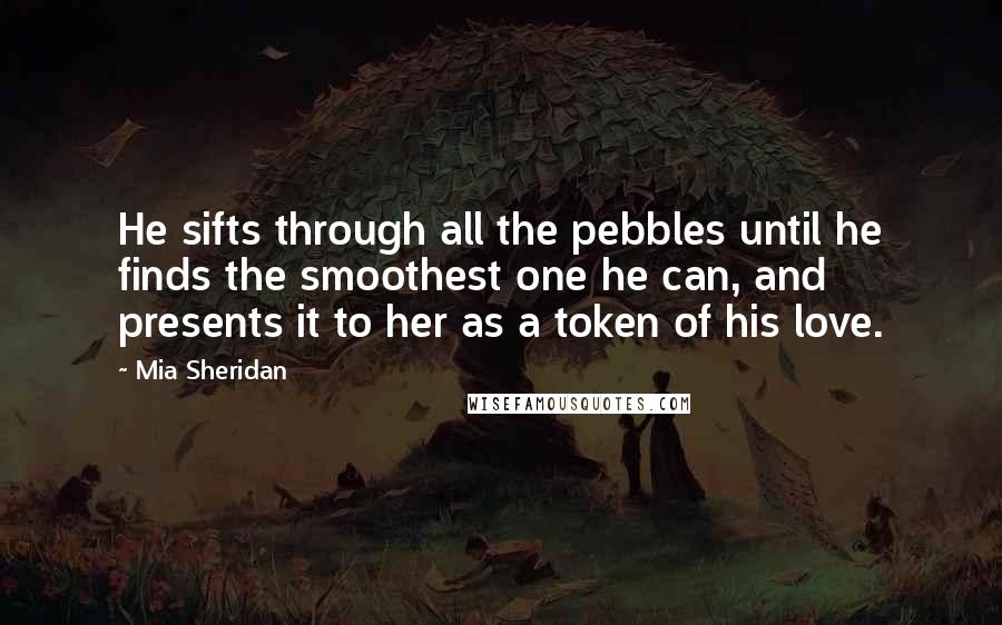 Mia Sheridan Quotes: He sifts through all the pebbles until he finds the smoothest one he can, and presents it to her as a token of his love.