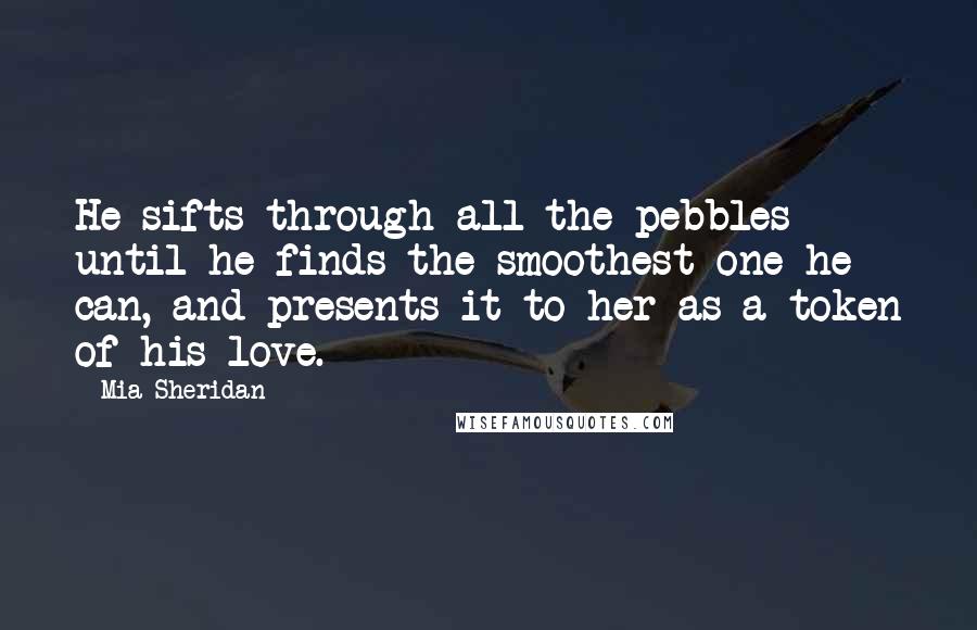 Mia Sheridan Quotes: He sifts through all the pebbles until he finds the smoothest one he can, and presents it to her as a token of his love.