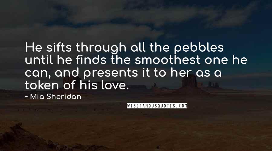 Mia Sheridan Quotes: He sifts through all the pebbles until he finds the smoothest one he can, and presents it to her as a token of his love.