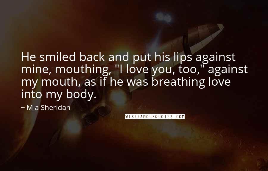 Mia Sheridan Quotes: He smiled back and put his lips against mine, mouthing, "I love you, too," against my mouth, as if he was breathing love into my body.