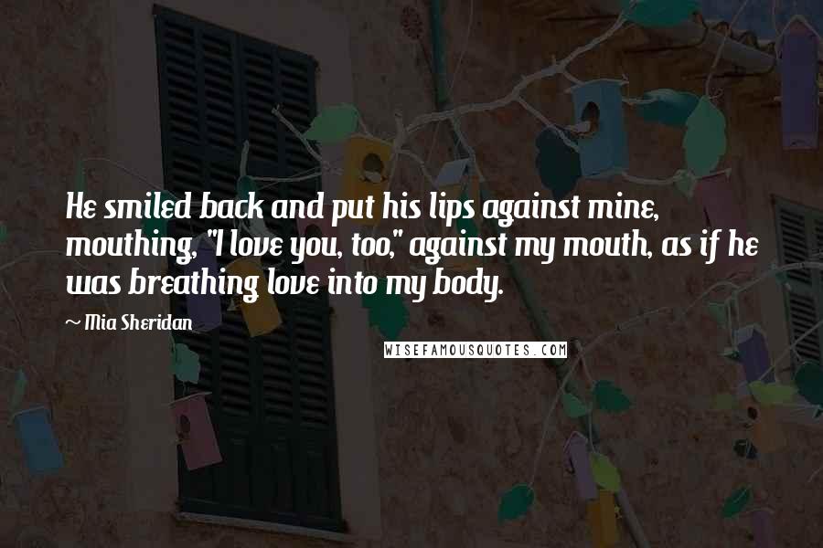 Mia Sheridan Quotes: He smiled back and put his lips against mine, mouthing, "I love you, too," against my mouth, as if he was breathing love into my body.