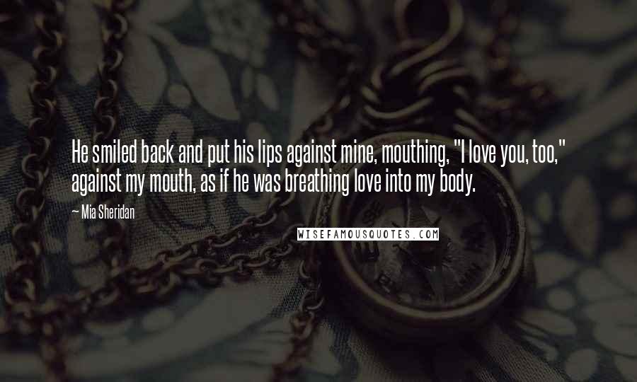 Mia Sheridan Quotes: He smiled back and put his lips against mine, mouthing, "I love you, too," against my mouth, as if he was breathing love into my body.