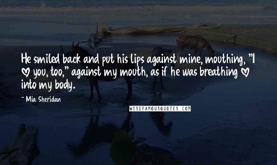 Mia Sheridan Quotes: He smiled back and put his lips against mine, mouthing, "I love you, too," against my mouth, as if he was breathing love into my body.