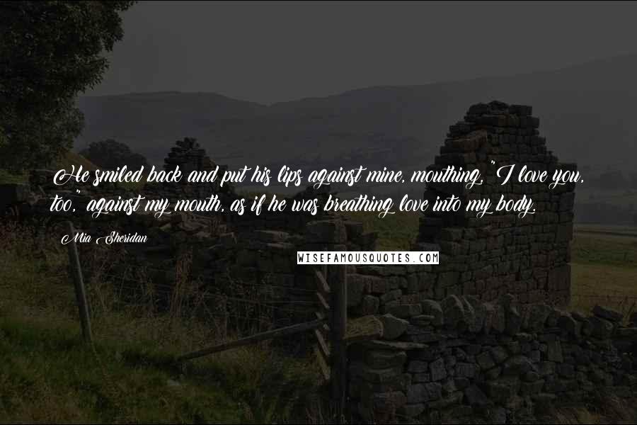 Mia Sheridan Quotes: He smiled back and put his lips against mine, mouthing, "I love you, too," against my mouth, as if he was breathing love into my body.