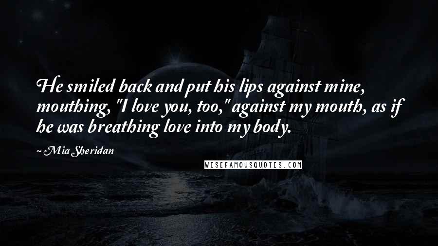 Mia Sheridan Quotes: He smiled back and put his lips against mine, mouthing, "I love you, too," against my mouth, as if he was breathing love into my body.