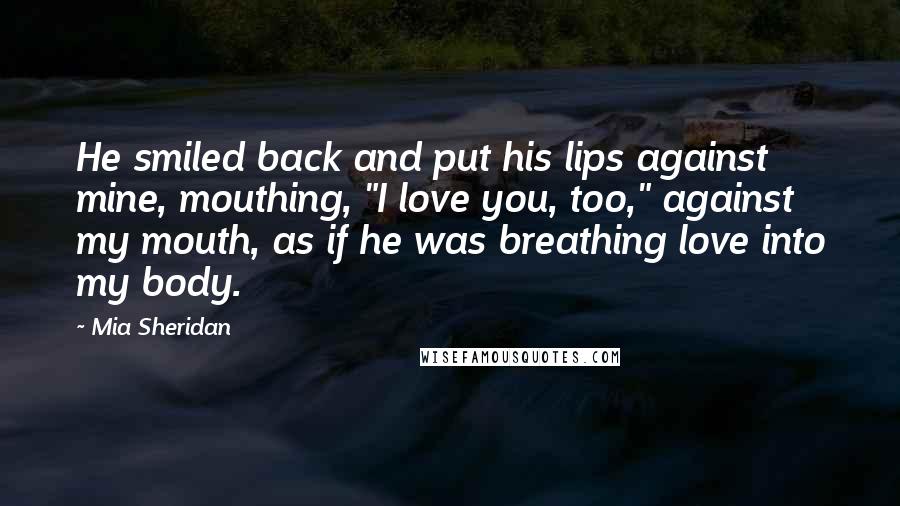 Mia Sheridan Quotes: He smiled back and put his lips against mine, mouthing, "I love you, too," against my mouth, as if he was breathing love into my body.