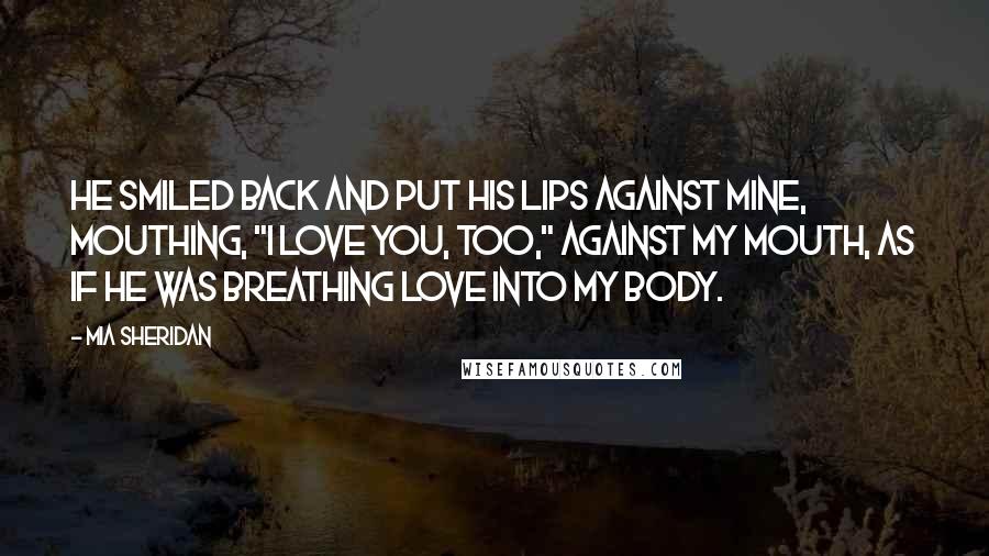 Mia Sheridan Quotes: He smiled back and put his lips against mine, mouthing, "I love you, too," against my mouth, as if he was breathing love into my body.