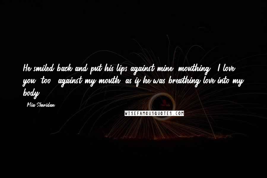 Mia Sheridan Quotes: He smiled back and put his lips against mine, mouthing, "I love you, too," against my mouth, as if he was breathing love into my body.