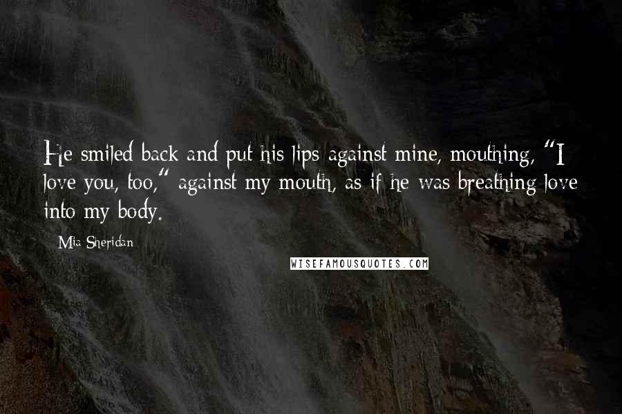 Mia Sheridan Quotes: He smiled back and put his lips against mine, mouthing, "I love you, too," against my mouth, as if he was breathing love into my body.