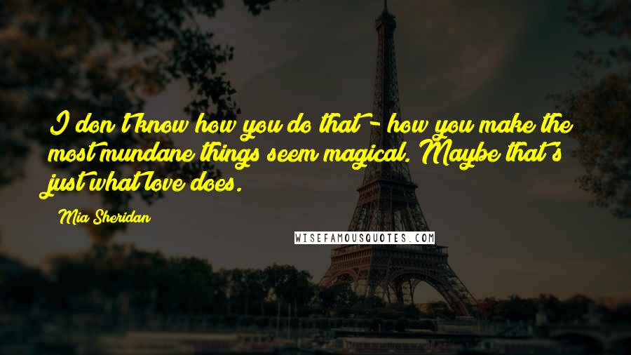 Mia Sheridan Quotes: I don't know how you do that - how you make the most mundane things seem magical. Maybe that's just what love does.