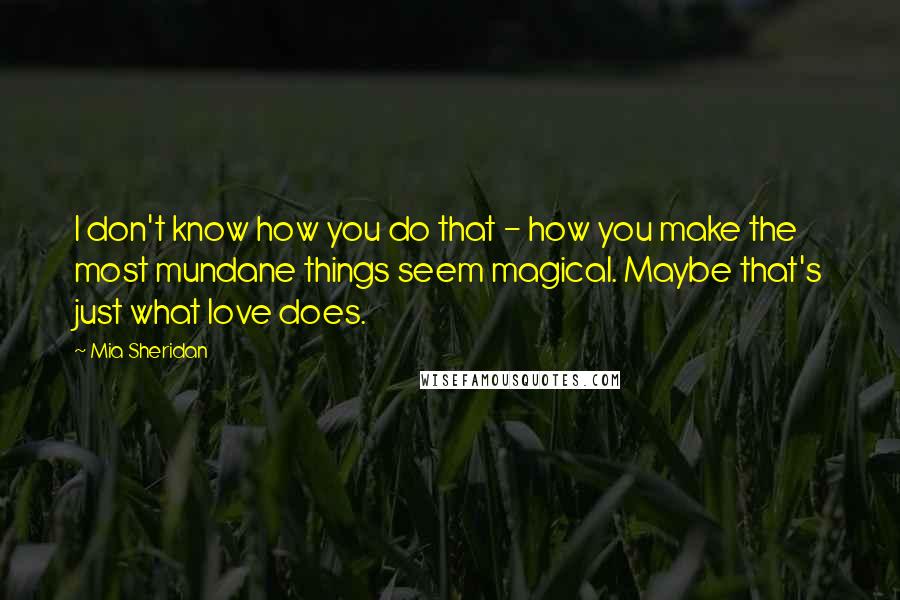 Mia Sheridan Quotes: I don't know how you do that - how you make the most mundane things seem magical. Maybe that's just what love does.