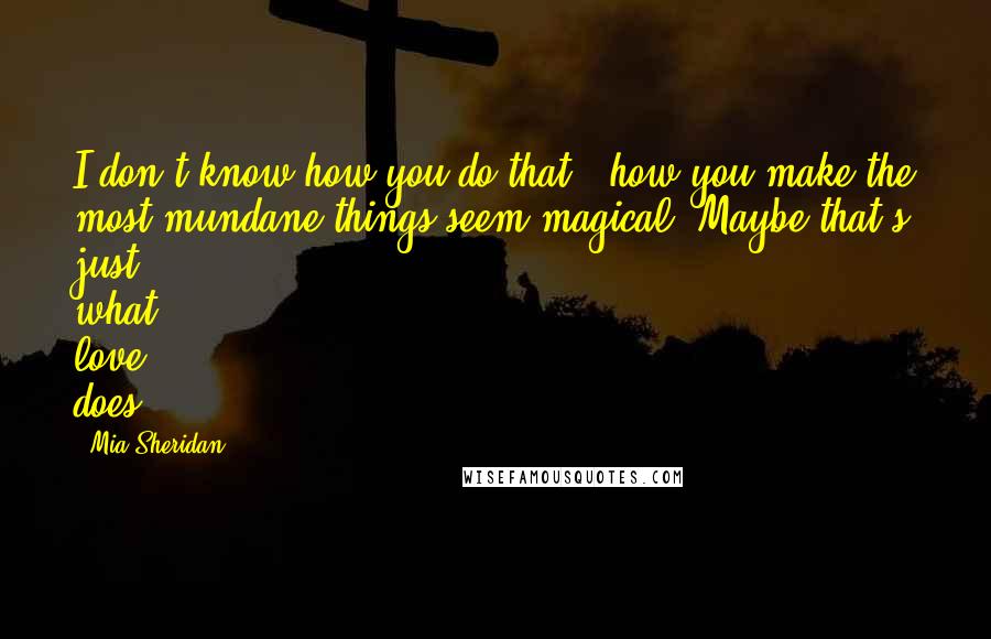 Mia Sheridan Quotes: I don't know how you do that - how you make the most mundane things seem magical. Maybe that's just what love does.