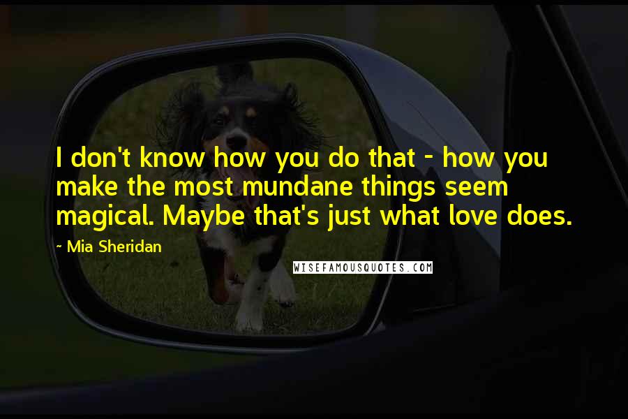 Mia Sheridan Quotes: I don't know how you do that - how you make the most mundane things seem magical. Maybe that's just what love does.