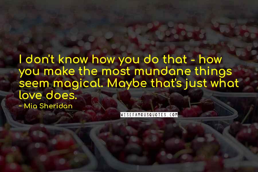 Mia Sheridan Quotes: I don't know how you do that - how you make the most mundane things seem magical. Maybe that's just what love does.