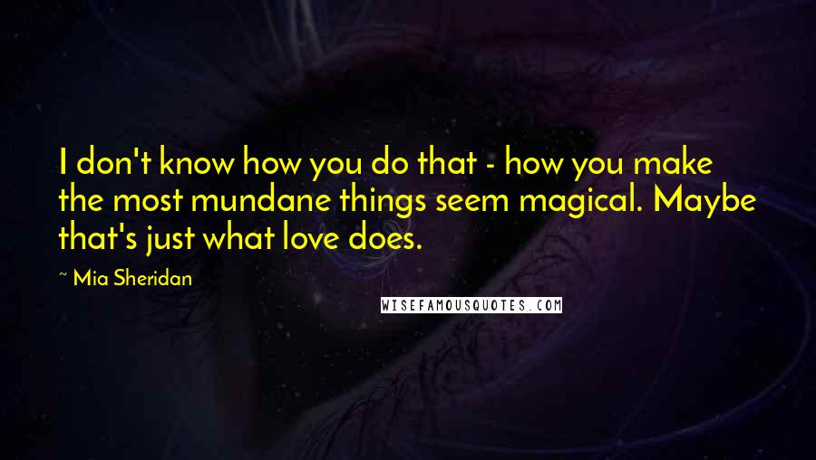 Mia Sheridan Quotes: I don't know how you do that - how you make the most mundane things seem magical. Maybe that's just what love does.