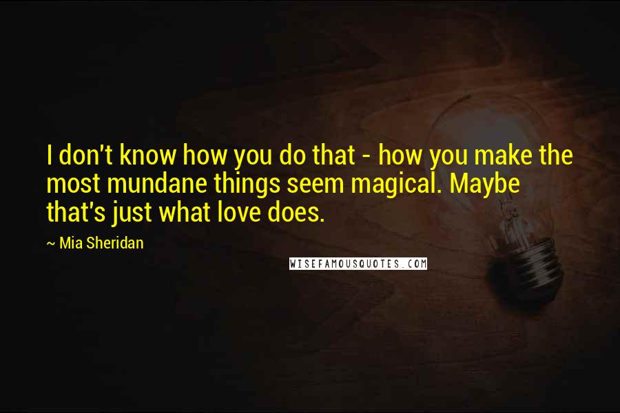Mia Sheridan Quotes: I don't know how you do that - how you make the most mundane things seem magical. Maybe that's just what love does.