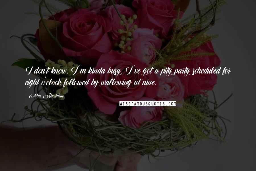 Mia Sheridan Quotes: I don't know, I'm kinda busy. I've got a pity party scheduled for eight o'clock followed by wallowing at nine.