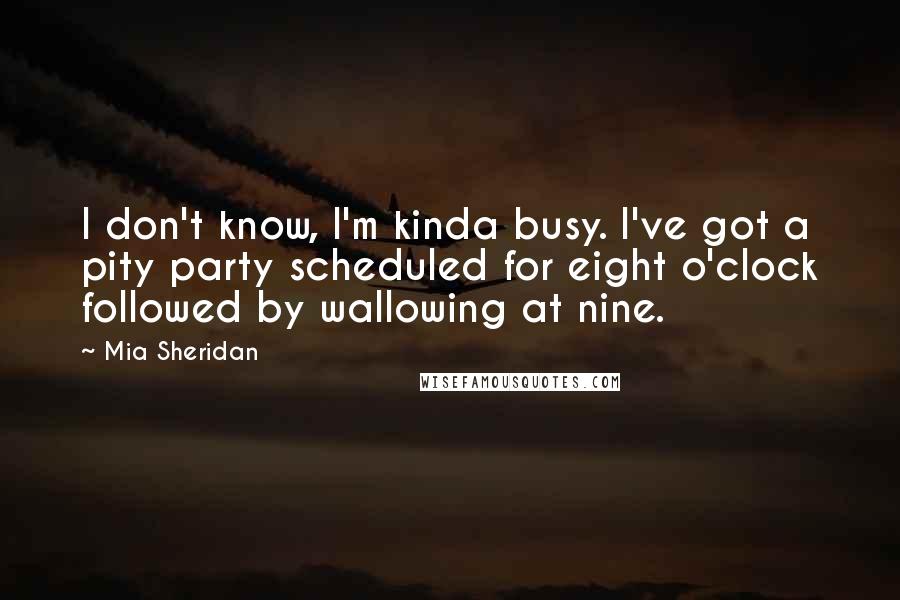 Mia Sheridan Quotes: I don't know, I'm kinda busy. I've got a pity party scheduled for eight o'clock followed by wallowing at nine.