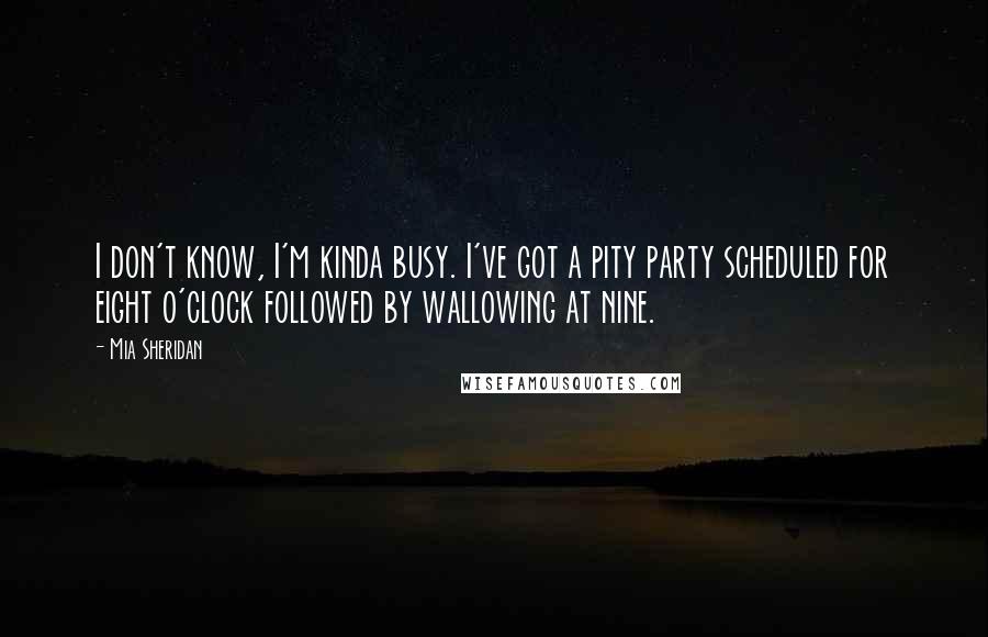 Mia Sheridan Quotes: I don't know, I'm kinda busy. I've got a pity party scheduled for eight o'clock followed by wallowing at nine.