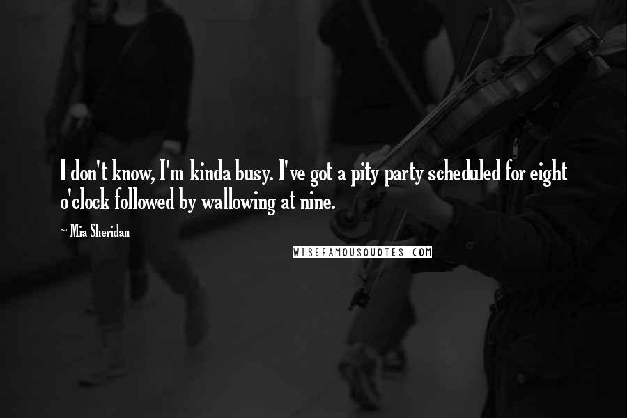 Mia Sheridan Quotes: I don't know, I'm kinda busy. I've got a pity party scheduled for eight o'clock followed by wallowing at nine.