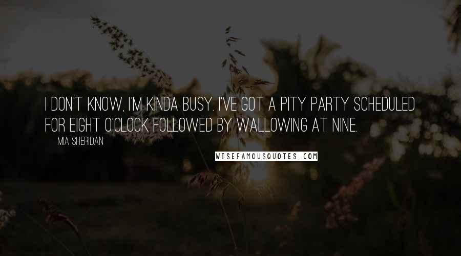 Mia Sheridan Quotes: I don't know, I'm kinda busy. I've got a pity party scheduled for eight o'clock followed by wallowing at nine.