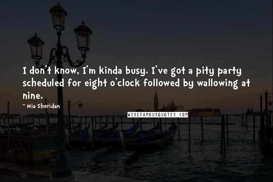 Mia Sheridan Quotes: I don't know, I'm kinda busy. I've got a pity party scheduled for eight o'clock followed by wallowing at nine.