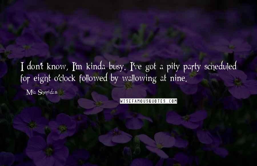 Mia Sheridan Quotes: I don't know, I'm kinda busy. I've got a pity party scheduled for eight o'clock followed by wallowing at nine.