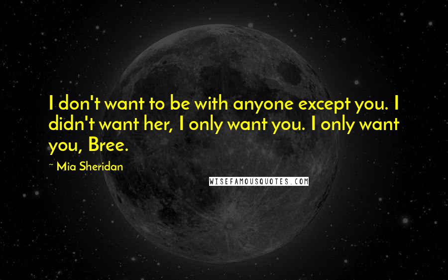 Mia Sheridan Quotes: I don't want to be with anyone except you. I didn't want her, I only want you. I only want you, Bree.