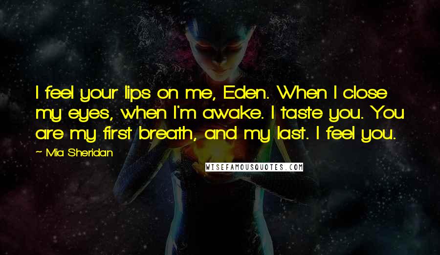 Mia Sheridan Quotes: I feel your lips on me, Eden. When I close my eyes, when I'm awake. I taste you. You are my first breath, and my last. I feel you.