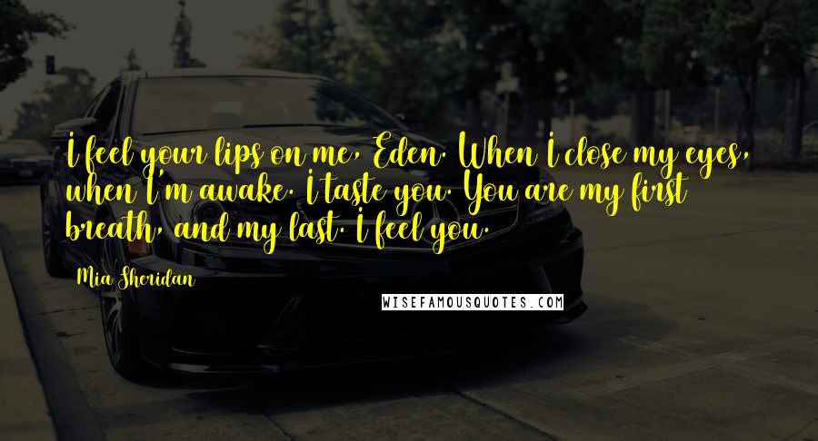 Mia Sheridan Quotes: I feel your lips on me, Eden. When I close my eyes, when I'm awake. I taste you. You are my first breath, and my last. I feel you.