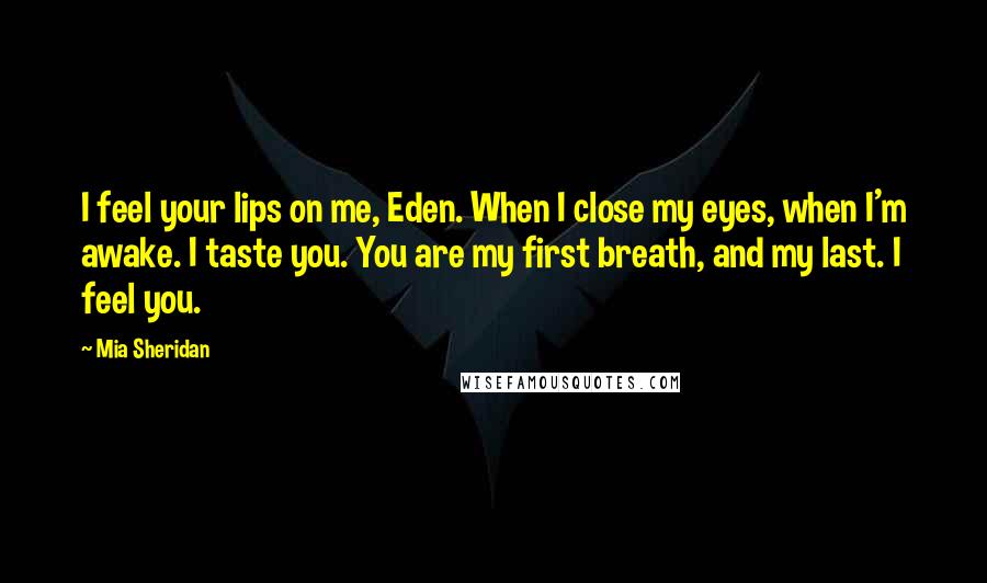 Mia Sheridan Quotes: I feel your lips on me, Eden. When I close my eyes, when I'm awake. I taste you. You are my first breath, and my last. I feel you.