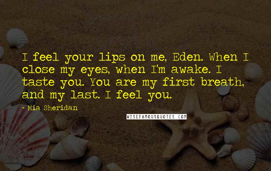 Mia Sheridan Quotes: I feel your lips on me, Eden. When I close my eyes, when I'm awake. I taste you. You are my first breath, and my last. I feel you.