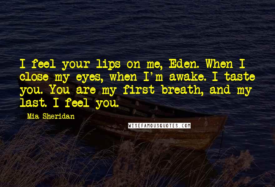 Mia Sheridan Quotes: I feel your lips on me, Eden. When I close my eyes, when I'm awake. I taste you. You are my first breath, and my last. I feel you.