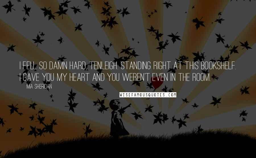 Mia Sheridan Quotes: I fell so damn hard, Tenleigh. Standing right at this bookshelf. I gave you my heart and you weren't even in the room.