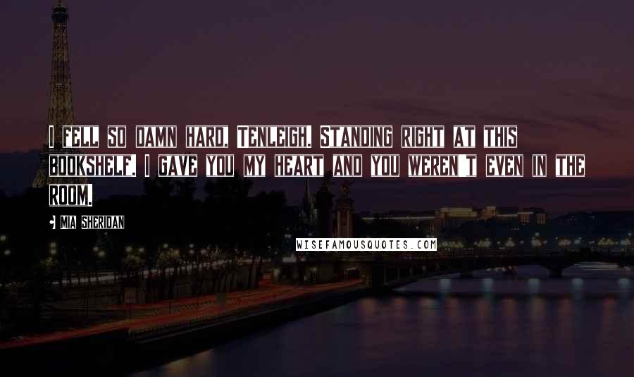 Mia Sheridan Quotes: I fell so damn hard, Tenleigh. Standing right at this bookshelf. I gave you my heart and you weren't even in the room.