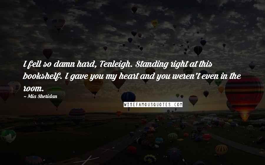 Mia Sheridan Quotes: I fell so damn hard, Tenleigh. Standing right at this bookshelf. I gave you my heart and you weren't even in the room.