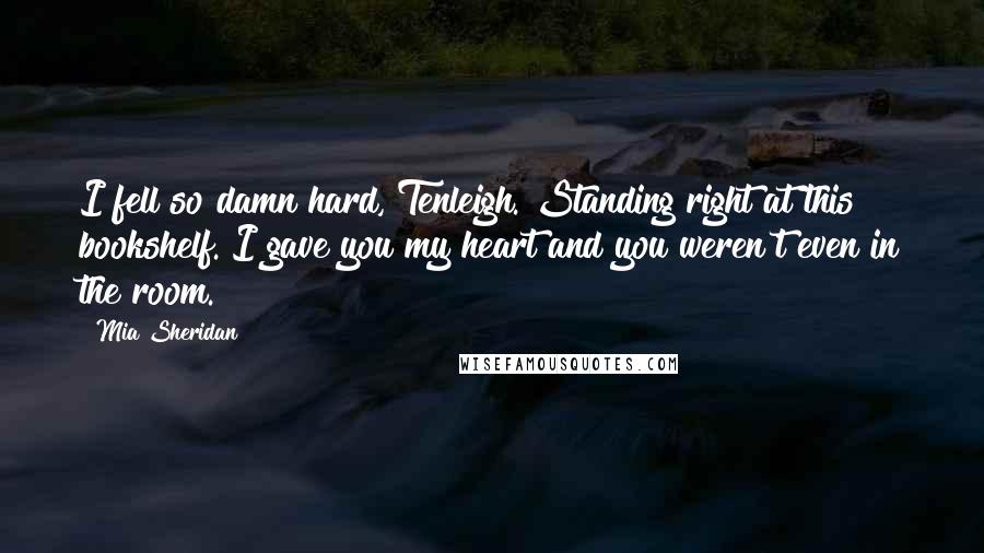 Mia Sheridan Quotes: I fell so damn hard, Tenleigh. Standing right at this bookshelf. I gave you my heart and you weren't even in the room.