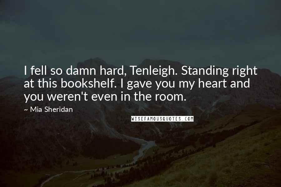 Mia Sheridan Quotes: I fell so damn hard, Tenleigh. Standing right at this bookshelf. I gave you my heart and you weren't even in the room.