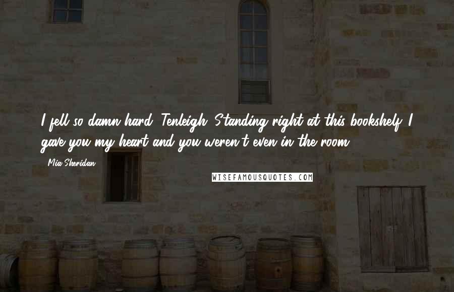 Mia Sheridan Quotes: I fell so damn hard, Tenleigh. Standing right at this bookshelf. I gave you my heart and you weren't even in the room.