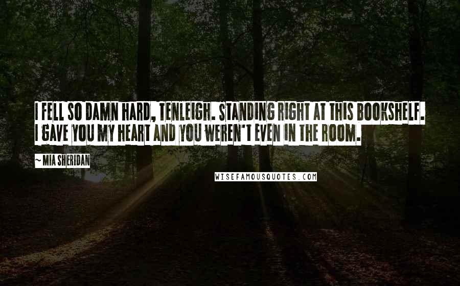 Mia Sheridan Quotes: I fell so damn hard, Tenleigh. Standing right at this bookshelf. I gave you my heart and you weren't even in the room.