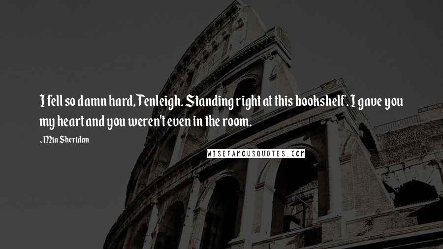 Mia Sheridan Quotes: I fell so damn hard, Tenleigh. Standing right at this bookshelf. I gave you my heart and you weren't even in the room.