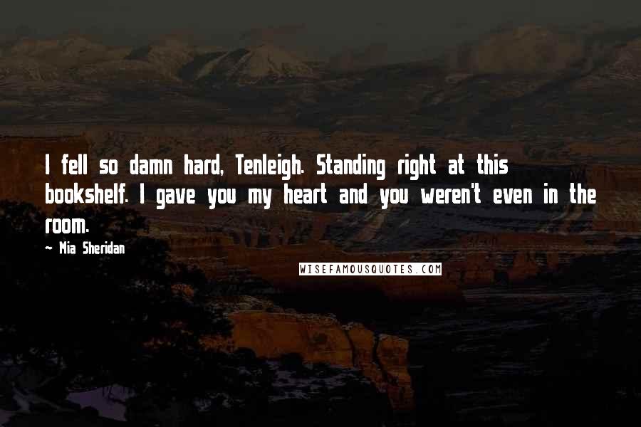 Mia Sheridan Quotes: I fell so damn hard, Tenleigh. Standing right at this bookshelf. I gave you my heart and you weren't even in the room.