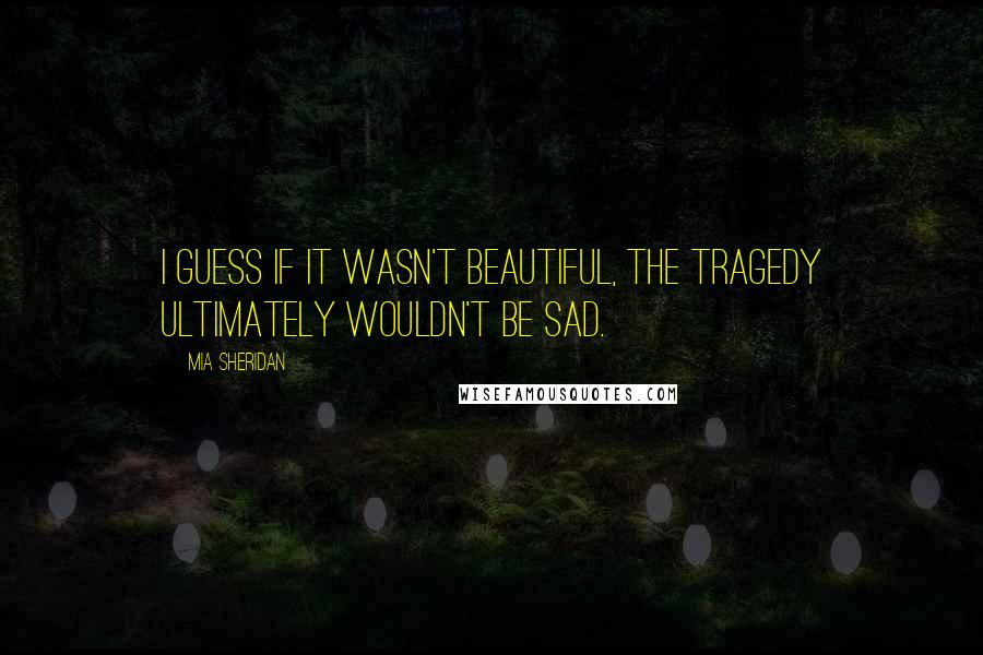 Mia Sheridan Quotes: I guess if it wasn't beautiful, the tragedy ultimately wouldn't be sad.