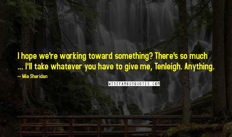 Mia Sheridan Quotes: I hope we're working toward something? There's so much ... I'll take whatever you have to give me, Tenleigh. Anything.