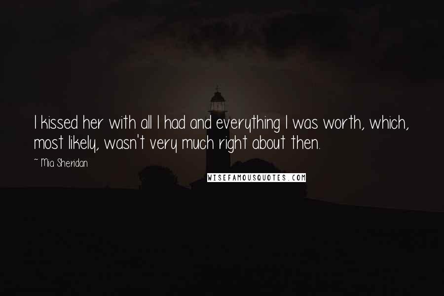 Mia Sheridan Quotes: I kissed her with all I had and everything I was worth, which, most likely, wasn't very much right about then.