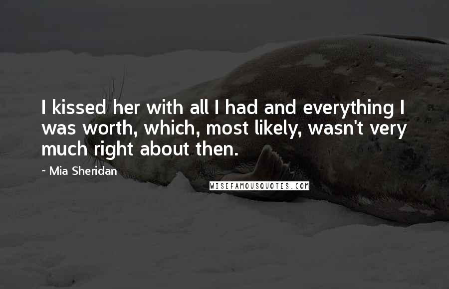 Mia Sheridan Quotes: I kissed her with all I had and everything I was worth, which, most likely, wasn't very much right about then.