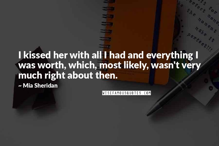 Mia Sheridan Quotes: I kissed her with all I had and everything I was worth, which, most likely, wasn't very much right about then.