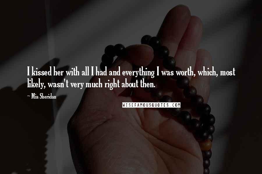 Mia Sheridan Quotes: I kissed her with all I had and everything I was worth, which, most likely, wasn't very much right about then.