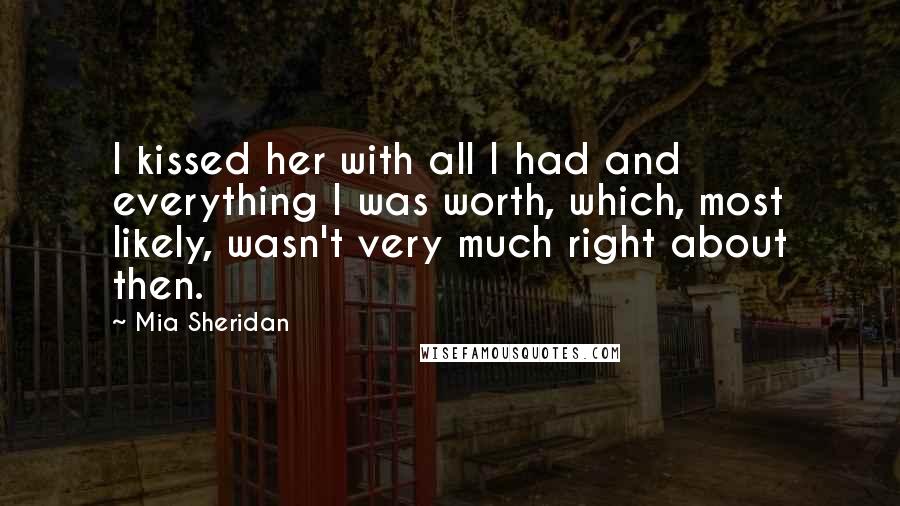 Mia Sheridan Quotes: I kissed her with all I had and everything I was worth, which, most likely, wasn't very much right about then.